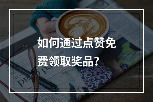 如何通过点赞免费领取奖品?