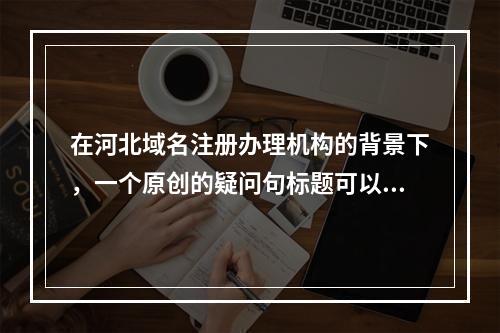 在河北域名注册办理机构的背景下,一个原创的疑问句标题可以是,,河北地区哪家域名注册办理机构服务更专业、价格更优?