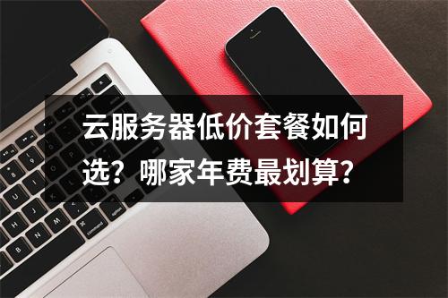 云服务器低价套餐如何选？哪家年费最划算？