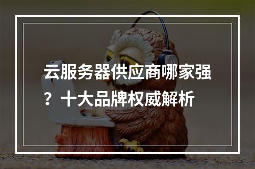 云服务器供应商哪家强？十大品牌权威解析