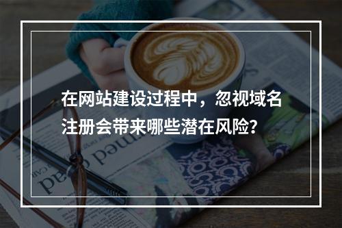 在网站建设过程中,忽视域名注册会带来哪些潜在风险?