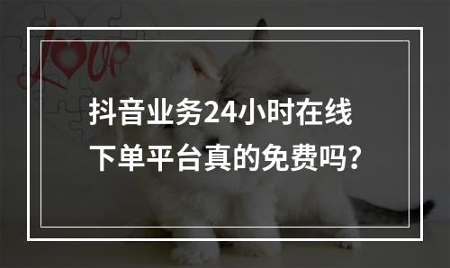 抖音业务24小时在线下单平台真的免费吗?