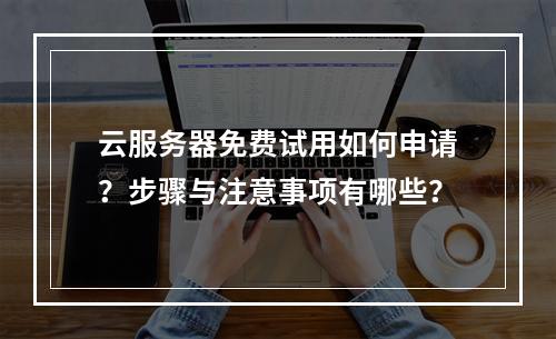 云服务器免费试用如何申请？步骤与注意事项有哪些？