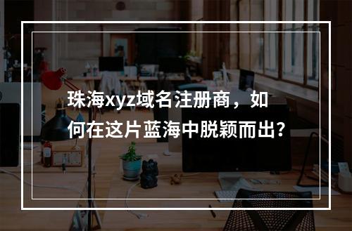 珠海xyz域名注册商,如何在这片蓝海中脱颖而出?