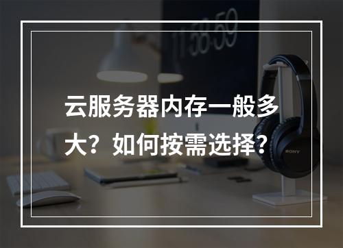 云服务器内存一般多大？如何按需选择？