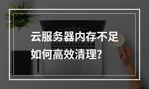 云服务器内存不足如何高效清理？