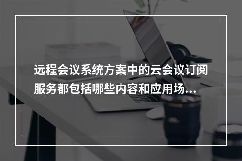 远程会议系统方案中的云会议订阅服务都包括哪些内容和应用场景?