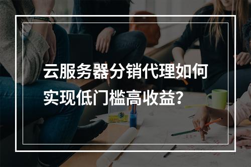 云服务器分销代理如何实现低门槛高收益？