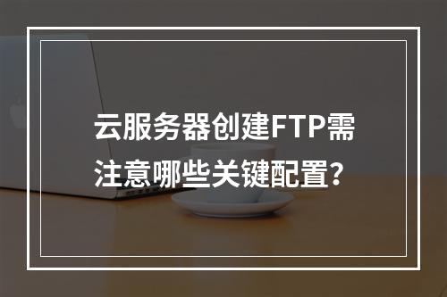 云服务器创建FTP需注意哪些关键配置？