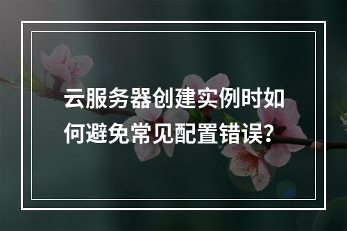 云服务器创建实例时如何避免常见配置错误？