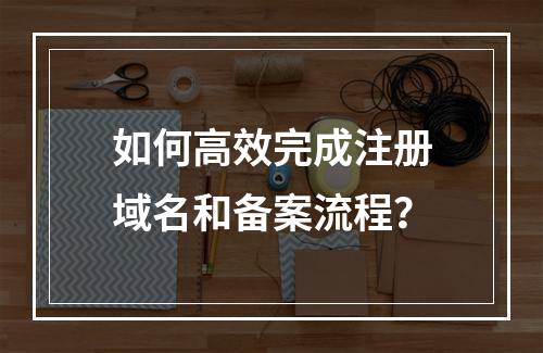 如何高效完成注册域名和备案流程?