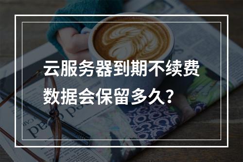 云服务器到期不续费数据会保留多久？