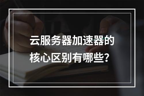 云服务器加速器的核心区别有哪些？
