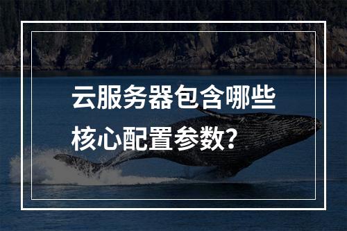 云服务器包含哪些核心配置参数？