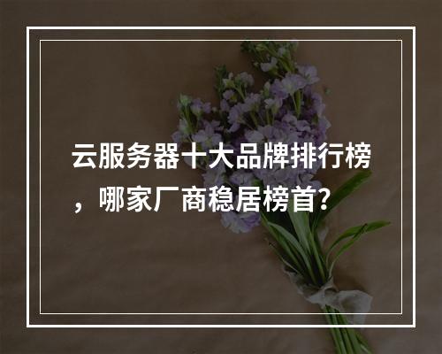 云服务器十大品牌排行榜，哪家厂商稳居榜首？