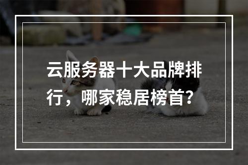 云服务器十大品牌排行，哪家稳居榜首？