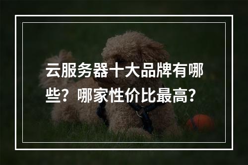 云服务器十大品牌有哪些？哪家性价比最高？