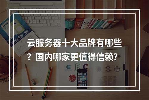 云服务器十大品牌有哪些？国内哪家更值得信赖？