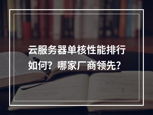 云服务器单核性能排行如何？哪家厂商领先？