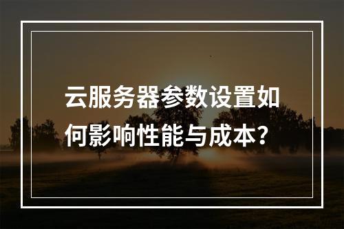 云服务器参数设置如何影响性能与成本？