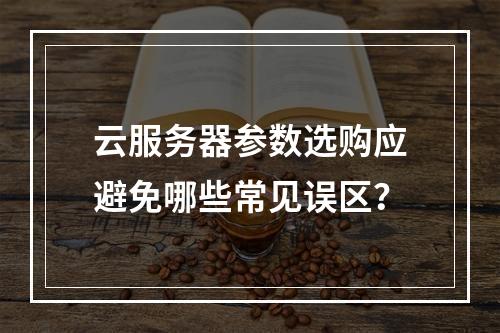 云服务器参数选购应避免哪些常见误区？