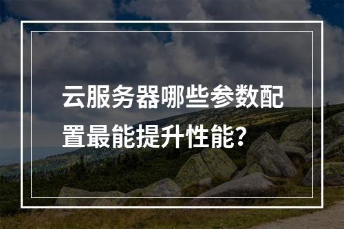 云服务器哪些参数配置最能提升性能？