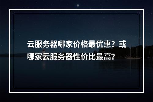 云服务器哪家价格最优惠？或哪家云服务器性价比最高？