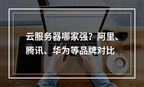 云服务器哪家强？阿里、腾讯、华为等品牌对比