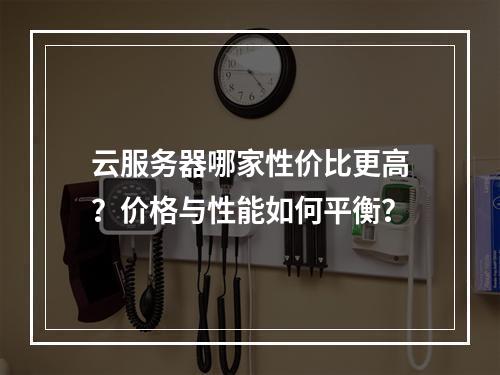 云服务器哪家性价比更高？价格与性能如何平衡？