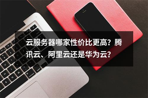 云服务器哪家性价比更高？腾讯云、阿里云还是华为云？