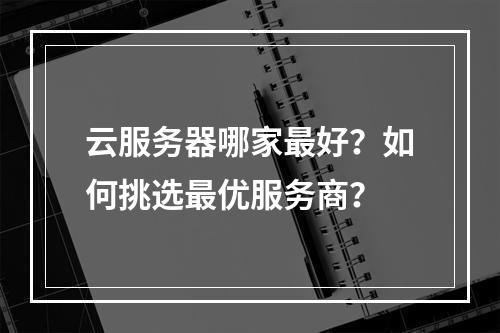 云服务器哪家最好？如何挑选最优服务商？