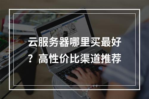 云服务器哪里买最好？高性价比渠道推荐