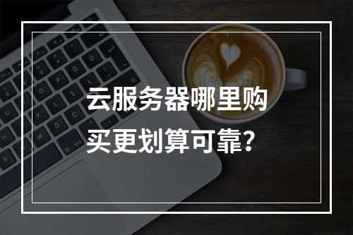 云服务器哪里购买更划算可靠？