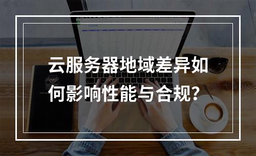 云服务器地域差异如何影响性能与合规？