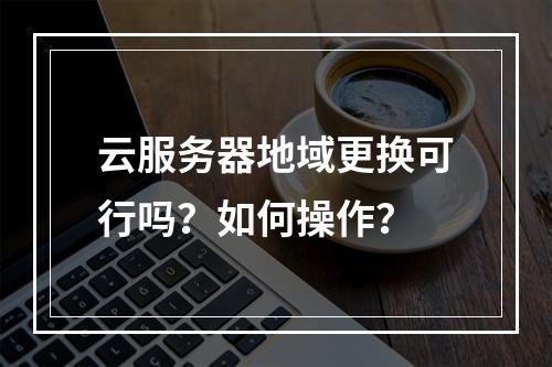 云服务器地域更换可行吗？如何操作？