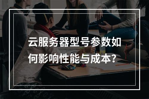 云服务器型号参数如何影响性能与成本？