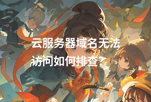 云服务器域名无法访问如何排查？