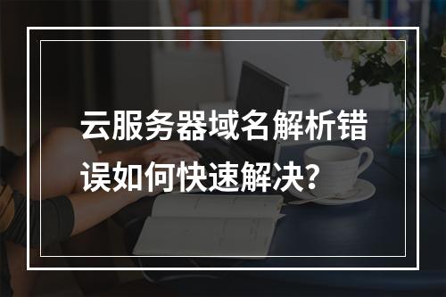 云服务器域名解析错误如何快速解决？