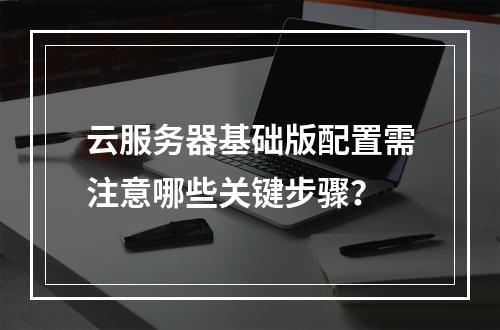 云服务器基础版配置需注意哪些关键步骤？