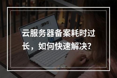 云服务器备案耗时过长，如何快速解决？