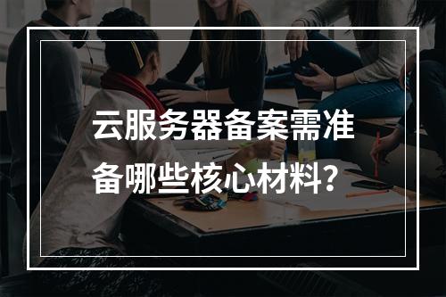 云服务器备案需准备哪些核心材料？