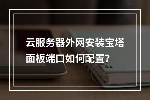 云服务器外网安装宝塔面板端口如何配置？