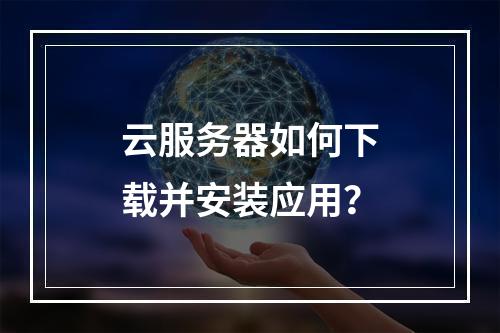 云服务器如何下载并安装应用？