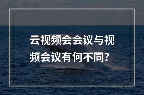 云视频会会议与视频会议有何不同?
