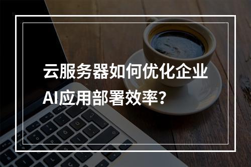 云服务器如何优化企业AI应用部署效率？