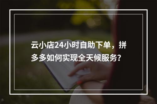 云小店24小时自助下单,拼多多如何实现全天候服务?