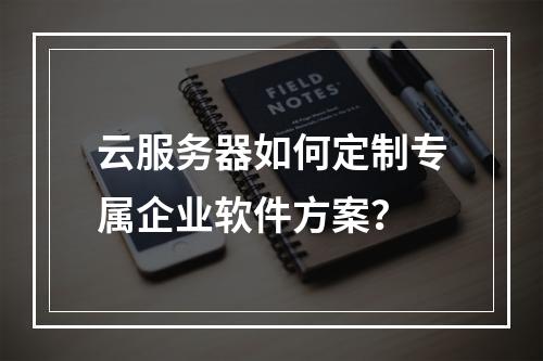 云服务器如何定制专属企业软件方案？