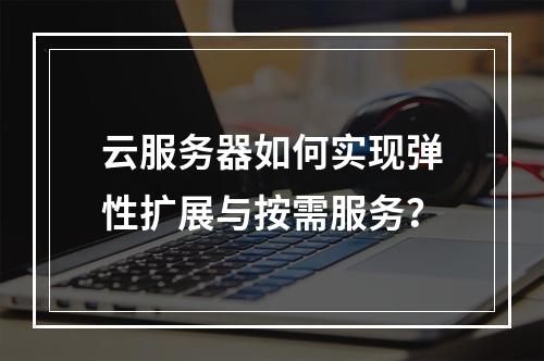 云服务器如何实现弹性扩展与按需服务？