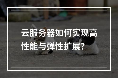 云服务器如何实现高性能与弹性扩展？