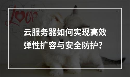 云服务器如何实现高效弹性扩容与安全防护？